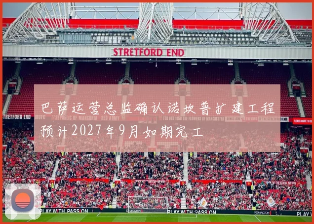 巴萨运营总监确认诺坎普扩建工程预计2027年9月如期完工