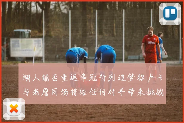 湖人能否重返争冠行列追梦称卢卡与老詹同场将给任何对手带来挑战