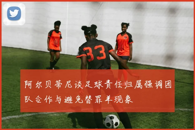 阿尔贝蒂尼谈足球责任归属强调团队合作与避免替罪羊现象