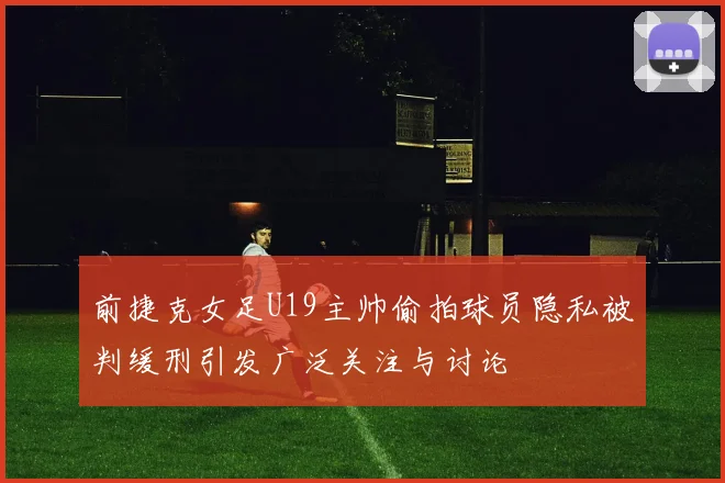 前捷克女足U19主帅偷拍球员隐私被判缓刑引发广泛关注与讨论