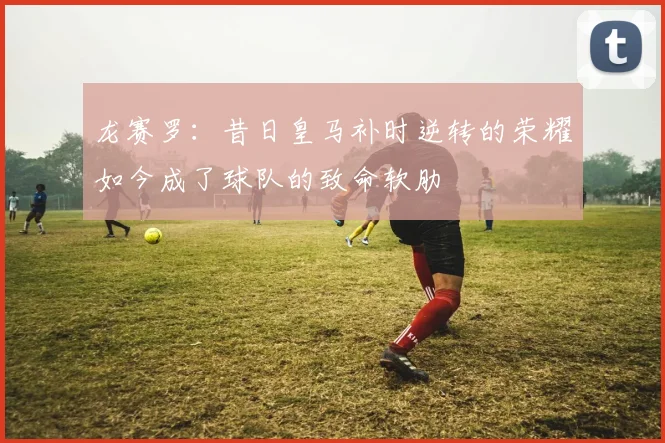 龙赛罗：昔日皇马补时逆转的荣耀如今成了球队的致命软肋