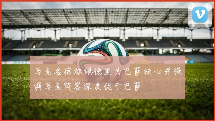 马竞名宿称佩德里为巴萨核心并强调马竞阵容深度优于巴萨