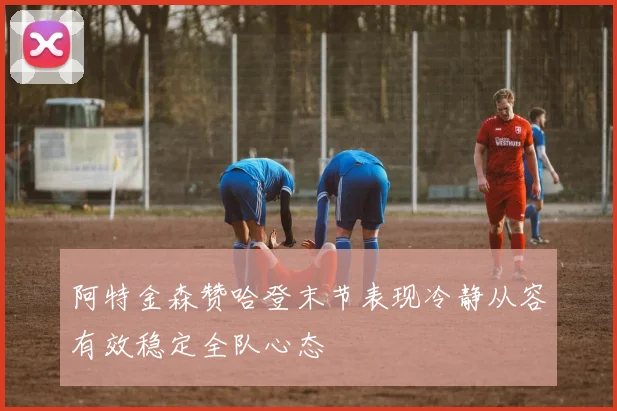 阿特金森赞哈登末节表现冷静从容有效稳定全队心态