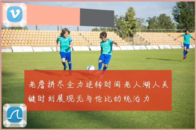 老詹拼尽全力逆转时间老人湖人关键时刻展现无与伦比的统治力