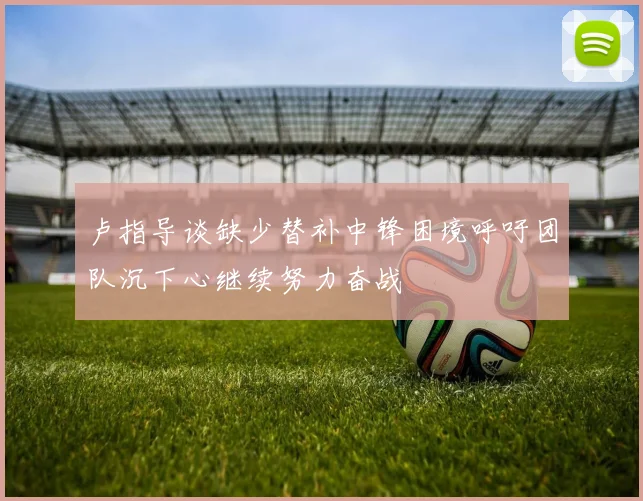 卢指导谈缺少替补中锋困境呼吁团队沉下心继续努力奋战