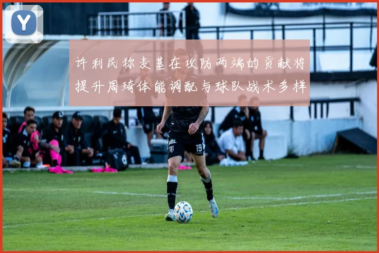 许利民称麦基在攻防两端的贡献将提升周琦体能调配与球队战术多样性