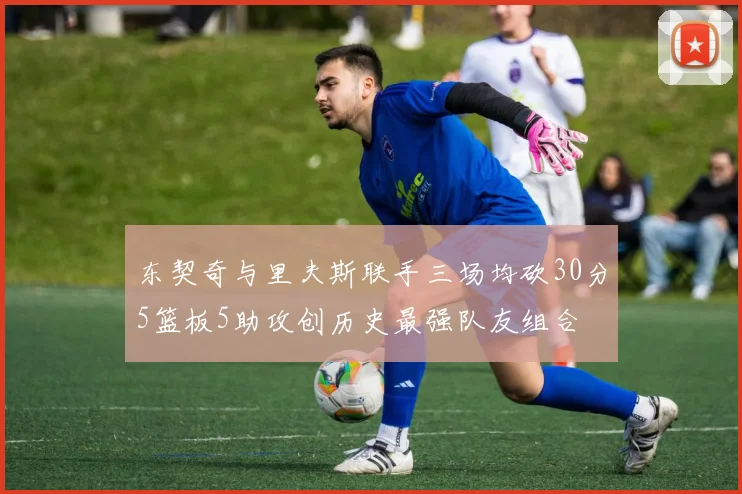 东契奇与里夫斯联手三场均砍30分5篮板5助攻创历史最强队友组合